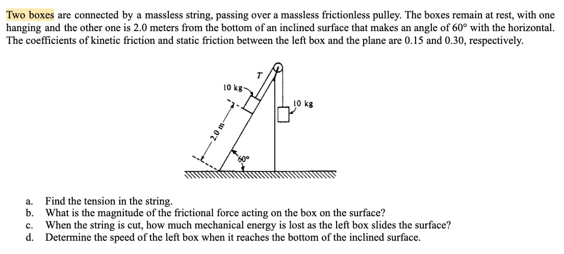 Two boxes are connected by a massless string, passing over a massless frictionless pulley. The boxes remain at rest, with one
hanging and the other one is 2.0 meters from the bottom of an inclined surface that makes an angle of 60° with the horizontal.
The coefficients of kinetic friction and static friction between the left box and the plane are 0.15 and 0.30, respectively.
10 kg-
10 kg
60°
Find the tension in the string.
b. What is the magnitude of the frictional force acting on the box on the surface?
When the string is cut, how much mechanical energy is lost as the left box slides the surface?
d.
а.
с.
Determine the speed of the left box when it reaches the bottom of the inclined surface.
