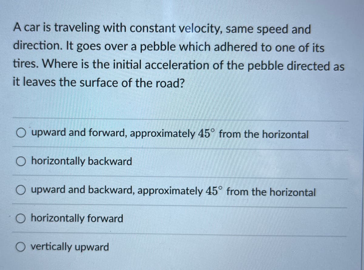 A car is traveling with constant velocity, same speed and
direction. It goes over a pebble which adhered to one of its
tires. Where is the initial acceleration of the pebble directed as
it leaves the surface of the road?
O upward and forward, approximately 45° from the horizontal
O horizontally backward
O upward and backward, approximately 45° from the horizontal
O horizontally forward
O vertically upward
