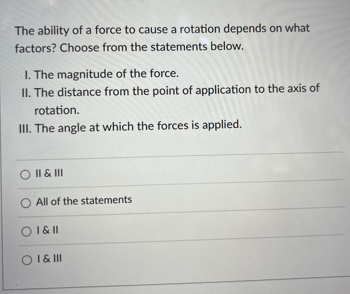 The ability of a force to cause a rotation depends on what
factors? Choose from the statements below.
1. The magnitude of the force.
II. The distance from the point of application to the axis of
rotation.
III. The angle at which the forces is applied.
O II & III
O All of the statements
O I & II
O I & III