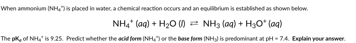 When ammonium (NH4*) is placed in water, a chemical reaction occurs and an equilibrium is established as shown below.
NH4+ (aq) + H₂O (1) ≥ NH3 (aq) + H3O+ (aq)
The pK, of NH4* is 9.25. Predict whether the acid form (NH4*) or the base form (NH3) is predominant at pH = 7.4. Explain your answer.
