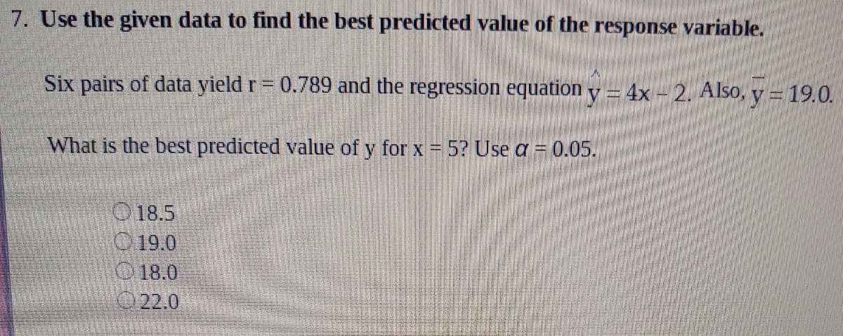 7. Use the given data to find the best predicted value of the response variable.
Six pairs of data yield r = 0.789 and the regression equation y = 4x – 2. Also, y = 19.0.
What is the best predicted value of y for x = 5? Use a = 0.05.
O 18.5
19.0
18.0
022.0
