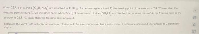 When 225. g of alanine (C,H,NO₂) are dissolved in 1100. g of a certain mystery liquid X, the freezing point of the solution is 7.8 "C lower than the
freezing point of pure X. On the other hand, when 225. g of ammonium chloride (NH,CI) are dissolved in the same mass of X, the freezing point of the
solution is 21.8 °C lower than the freezing point of pure X.
Calculate the van't Hoff factor for ammonium chloride in X. Be sure your answer has a unit symbol, if necessary, and round your answer to 2 significant
digits.