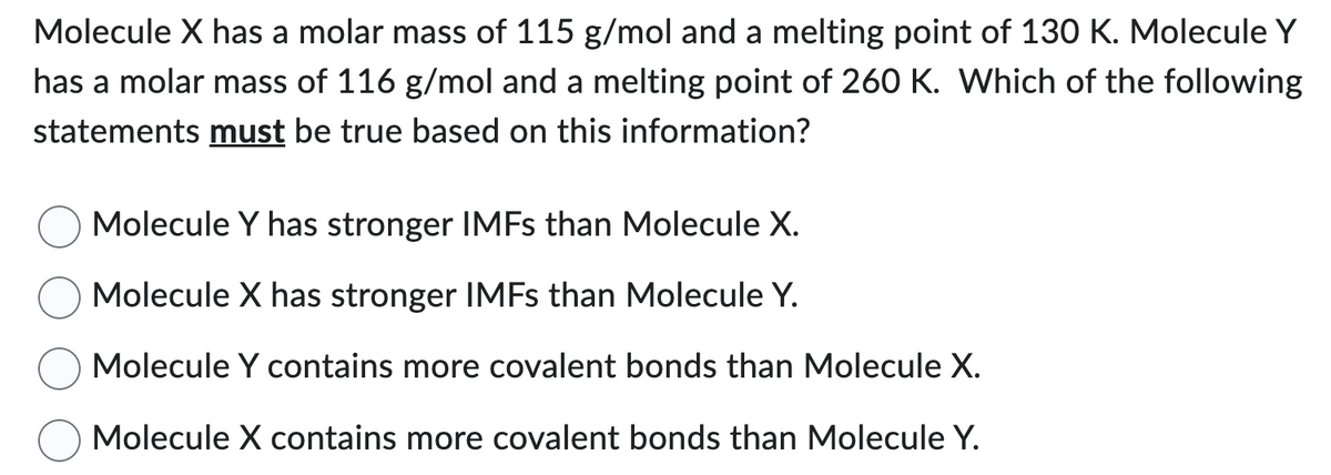 Molecule X has a molar mass of 115 g/mol and a melting point of 130 K. Molecule Y
has a molar mass of 116 g/mol and a melting point of 260 K. Which of the following
statements must be true based on this information?
Molecule Y has stronger IMFs than Molecule X.
Molecule X has stronger IMFs than Molecule Y.
Molecule Y contains more covalent bonds than Molecule X.
Molecule X contains more covalent bonds than Molecule Y.