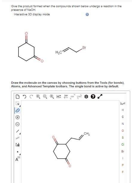 Give the product formed when the compounds shown below undergo a reaction in the
presence of NaOH.
Interactive 3D display mode
NN
Draw the molecule on the canvas by choosing buttons from the Tools (for bonds),
Atoms, and Advanced Template toolbars. The single bond is active by default.
® H 12DE CONT
IL
H₂C
(11
Br
CH₂
H
C
N
O
S
CI
Br
1
P
TI
F