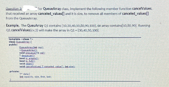 Question 3:
For QueueArray class, implement the following member function cancelValues,
that received an array canceled_values[] and it is size, to remove all members of canceled_values[]
from the QueueArray.
Example. The QueuArray Q1 contains (10,30,40,50,80,90,100), cv array contains[10,80,90]. Running
Q1.cancelValues(cv,3) will make the array in Q1-(30,40,50,100].
template <class T>
class QueueArray (
public
QueueArraylint cap);
-QueURATAY:
private:
void enqueue(T& val);
T dequeuer:
bool is empty();
bool is full):
void clear):
void cancelValues I canceled value], int size):
T data:
int capacity, size, first, last;