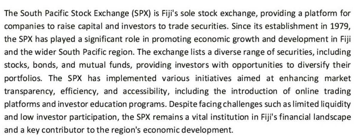 The South Pacific Stock Exchange (SPX) is Fiji's sole stock exchange, providing a platform for
companies to raise capital and investors to trade securities. Since its establishment in 1979,
the SPX has played a significant role in promoting economic growth and development in Fiji
and the wider South Pacific region. The exchange lists a diverse range of securities, including
stocks, bonds, and mutual funds, providing investors with opportunities to diversify their
portfolios. The SPX has implemented various initiatives aimed at enhancing market
transparency, efficiency, and accessibility, including the introduction of online trading
platforms and investor education programs. Despite facing challenges such as limited liquidity
and low investor participation, the SPX remains a vital institution in Fiji's financial landscape
and a key contributor to the region's economic development.