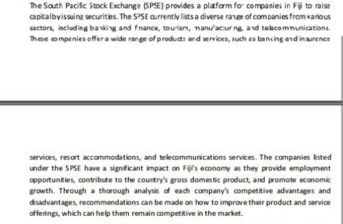 The South Pacific Stock Exchange (SPSE) provides a platform for companies in Fiji to raise
capitalbyissuing securities. The SPSE currently lists a diverse range of companies from various
sactors, including banking and finance, tourism, manufacturing, and telecommunications.
These companies offer a wide range of products and services, such as bancing and insurance
services, resort accommodations, and telecommunications services. The companies listed
under the SPSE have a significant impact on Fiji's economy as they provide employment
opportunities, contribute to the country's gross domestic product, and promote economic
growth. Through a thorough analysis of each company's competitive advantages and
disadvantages, recommendations can be made on how to improve their product and service
offerings, which can help them remain competitive in the market.