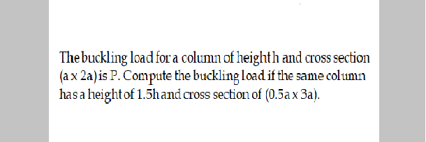 The buckling load for a column of heighth and cross section
(a x 2a)is P. Compute the buckling load if the same column
hasa height of 1.5hand cross section of (0.5ax 3a).
