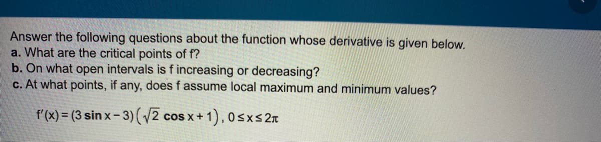 Answer the following questions about the function whose derivative is given below.
a. What are the critical points of f?
b. On what open intervals is f increasing or decreasing?
c. At what points, if any, does f assume local maximum and minimum values?
f'(x) = (3 sin x- 3) (2 cos x + 1),0sxs2n
COS X
