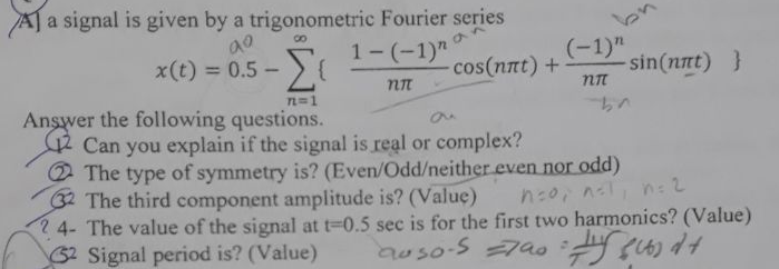 AJ a signal is given by a trigonometric Fourier series
by
8.
1- (-1)"
x(t) = 0.5 - {
Σ
(-1)"
sin(nnt) }
cos(nnt) +
%3D
TL 1
Answer the following questions.
Can you explain if the signal is real or complex?
2 The type of symmetry is? (Even/Odd/neither even nor odd)
32 The third component amplitude is? (Value)
2 4- The value of the signal at t-0.5 sec is for the first two harmonics? (Value)
62 Signal period is? (Value)
n:0, nl, n: 2
