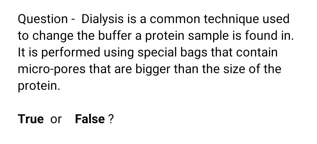 Question - Dialysis is a common technique used
to change the buffer a protein sample is found in.
It is performed using special bags that contain
micro-pores that are bigger than the size of the
protein.
True or False ?
