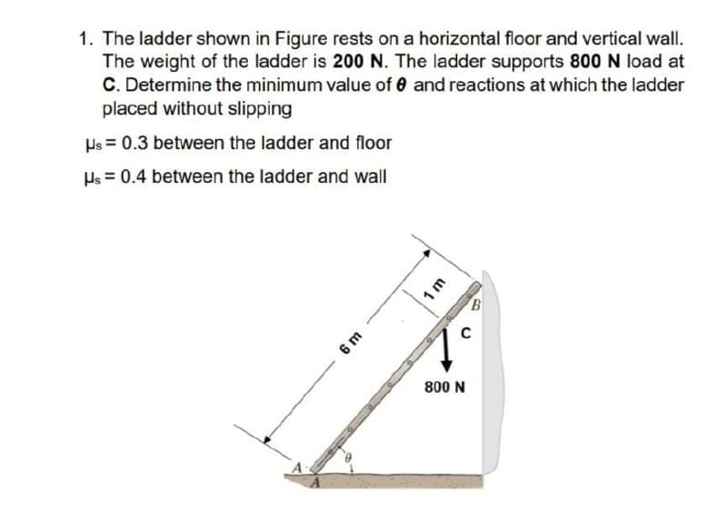 1. The ladder shown in Figure rests on a horizontal floor and vertical wall.
The weight of the ladder is 200 N. The ladder supports 800 N load at
C. Determine the minimum value of 0 and reactions at which the ladder
placed without slipping
Hs = 0.3 between the ladder and floor
Hs = 0.4 between the ladder and wall
C
6 m
800 N
