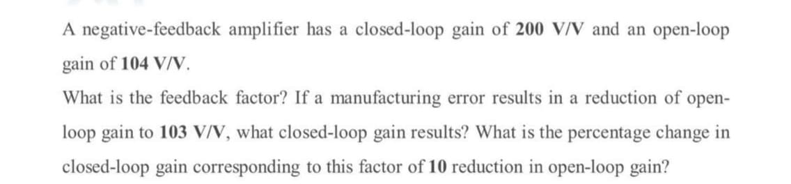 A negative-feedback amplifier has a closed-loop gain of 200 V/V and an open-loop
gain of 104 V/V.
What is the feedback factor? If a manufacturing error results in a reduction of open-
loop gain to 103 VIN, what closed-loop gain results? What is the percentage change in
closed-loop gain corresponding to this factor of 10 reduction in open-loop gain?
