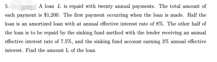 5.
A loan L is repaid with twenty annual payments. The total amount of
each payment is $1,200. The first payment occurring when the loan is made. Half the
loan is an amortized loan with at annual effective interest rate of 8%. The other half of
the loan is to be repaid by the sinking fund method with the lender receiving an annual
effective interest rate of 7.5%, and the sinking fund account earning 3% annual effective
interest. Find the amount L of the loan.
