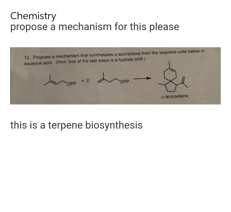 Chemistry
propose a mechanism for this please
12. Propose a mechanism that synthesizes a-acoradiene from the isoprene units below in
aqueous acid. (Hint: one of the last steps is a hydride shift.)
x
d
+2
OPP
OPP
a-acoradiene
this is a terpene biosynthesis