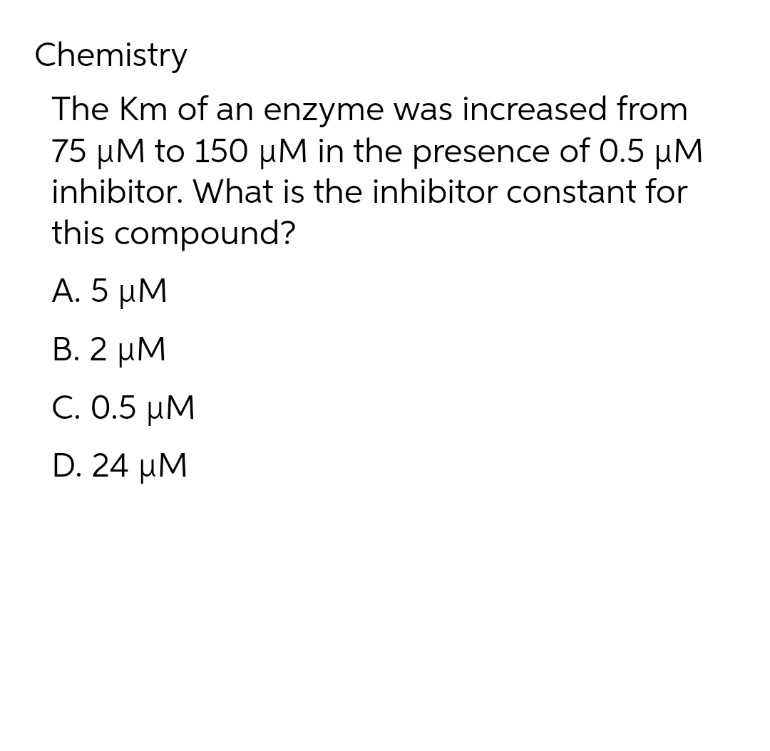 Chemistry
The Km of an enzyme was increased from
75 μM to 150 μM in the presence of 0.5 µM
inhibitor. What is the inhibitor constant for
this compound?
Α. 5 μΜ
Β. 2 μΜ
C. 0.5 KM
D. 24 UM