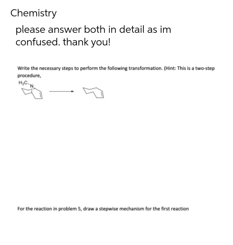 Chemistry
please answer both in detail as im
confused. thank you!
Write the necessary steps to perform the following transformation. (Hint: This is a two-step
procedure,
H₂C
For the reaction in problem 5, draw a stepwise mechanism for the first reaction