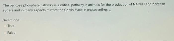 The pentose phosphate pathway is a critical pathway in animals for the production of NADPH and pentose
sugars and in many aspects mirrors the Calvin cycle in photosynthesis.
Select one:
True
False