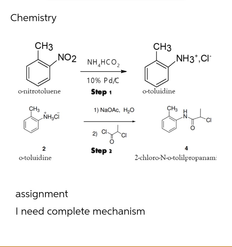 Chemistry
CH3
o-nitrotoluene
CH3
NH CI
NO2
NH,HCO,
10% Pd/C
Step 1
1) NaOAc, H₂O
ayla
CI
CH3
o-toluidine
NH3*,CI
CH3
CI
4
2-chloro-N-o-tolilpropanami
2)
Step 2
2
o-toluidine
assignment
I need complete mechanism
IZ