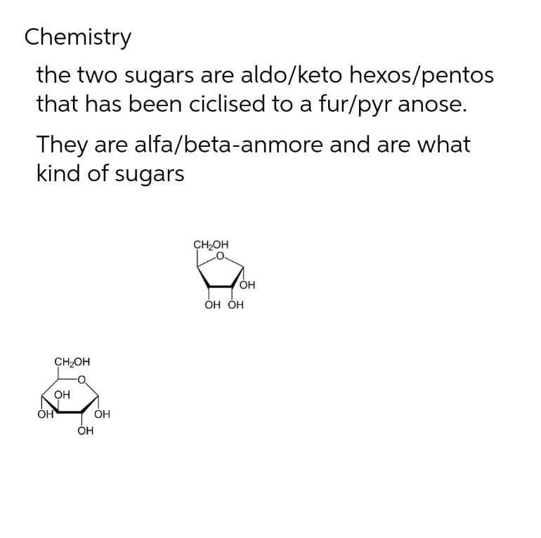Chemistry
the two sugars are aldo/keto hexos/pentos
that has been ciclised to a fur/pyr anose.
They are alfa/beta-anmore and are what
kind of sugars
CH2OH
CH₂OH
OH
OH
OH
OH
OH
OH OH