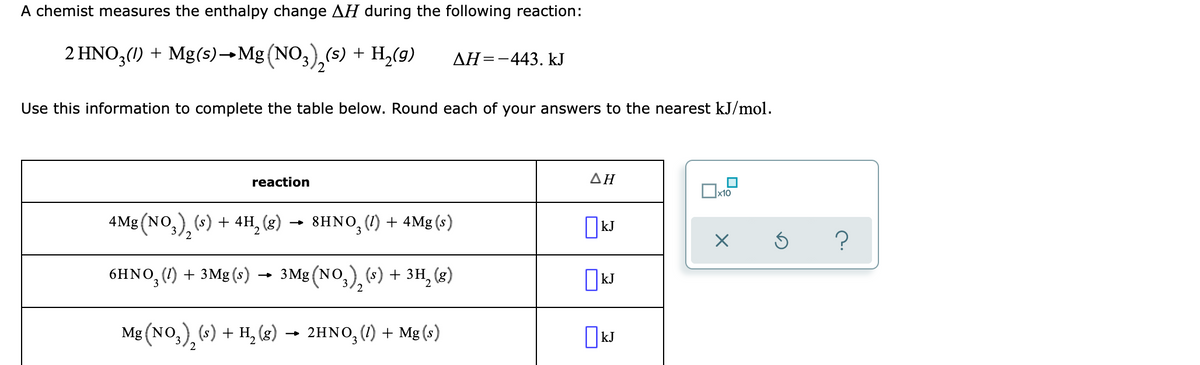 A chemist measures the enthalpy change AH during the following reaction:
2 HNO,(1) + Mg(s)→Mg (NO,),(s) + H,(g)
AH=-443. kJ
Use this information to complete the table below. Round each of your answers to the nearest kJ/mol.
reaction
ΔΗ
x10
4Mg (NO,), (s) + 4H, (g)
→ 8HNO, (1) + 4Mg (s)
OkJ
6HNO, (1) + 3Mg (s) → 3Mg (NO,),(4) + 3H, (g)
Mg (NO,), («) + H, (8) → 2HNO, (1) + Mg (s)
