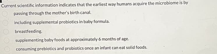 Current scientific information indicates that the earliest way humans acquire the microbiome is by
passing through the mother's birth canal.
including supplemental probiotics in baby formula.
breastfeeding.
supplementing baby foods at approximately 6 months of age.
consuming prebiotics and probiotics once an infant can eat solid foods.
000009