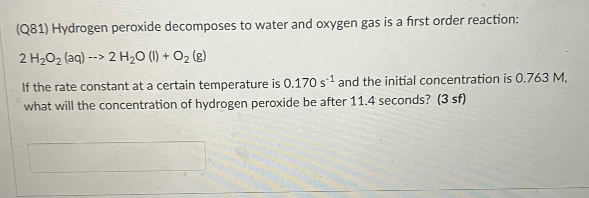 (Q81) Hydrogen peroxide decomposes to water and oxygen gas is a first order reaction:
2 H2O2 (aq) --> 2 H2O (1) + O2 (g)
If the rate constant at a certain temperature is 0.170 s1 and the initial concentration is 0.763 M,
what will the concentration of hydrogen peroxide be after 11.4 seconds? (3 sf)
