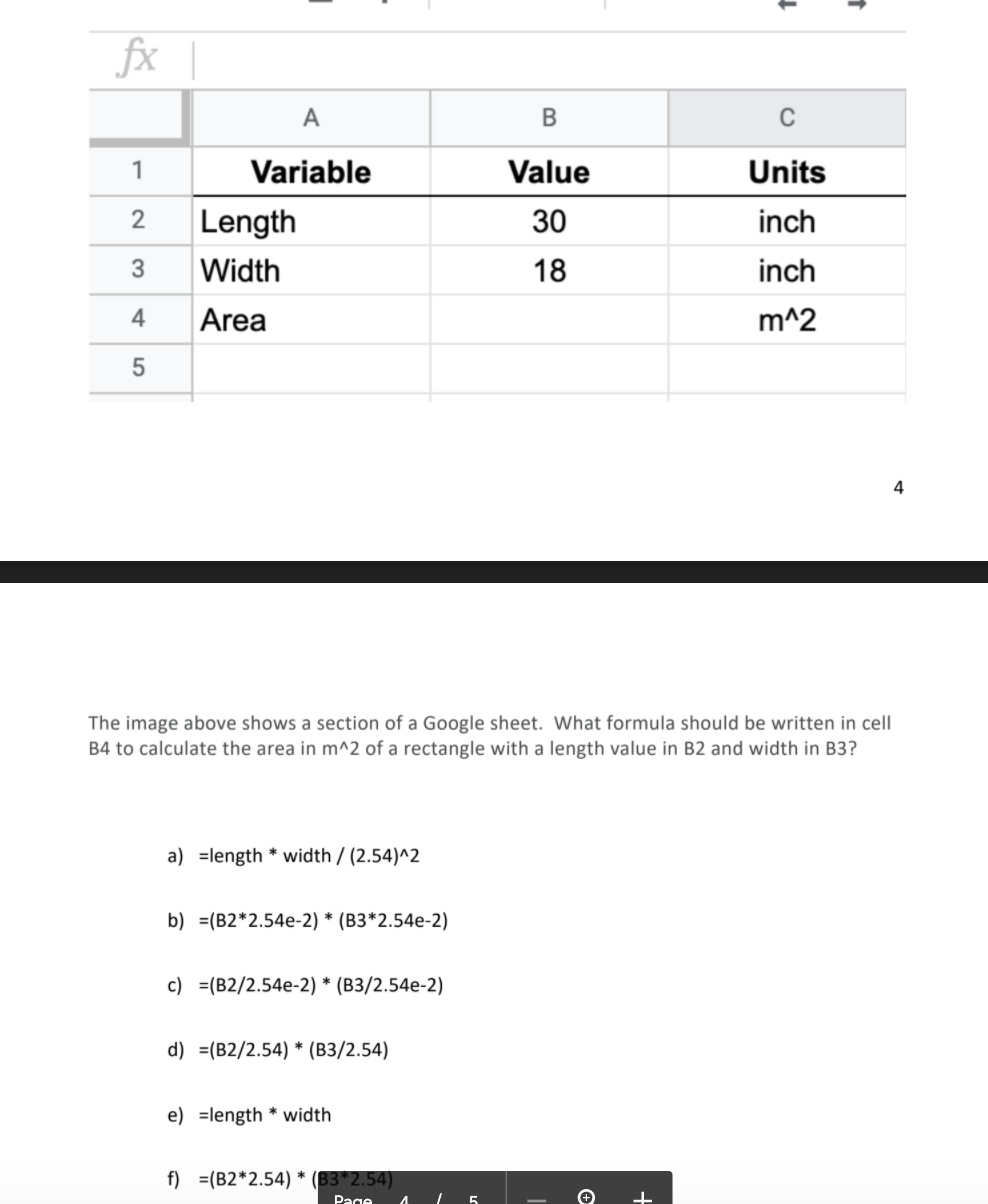 fx |
А
В
1
Variable
Value
Units
Length
30
inch
Width
18
inch
4
Area
m^2
4
The image above shows a section of a Google sheet. What formula should be written in cell
B4 to calculate the area in m^2 of a rectangle with a length value in B2 and width in B3?
a) =length * width / (2.54)^2
b) =(B2*2.54e-2) * (B3*2.54e-2)
с) %3[В2/2.54e-2) * (В3/2.54e-2)
d) =(B2/2.54) * (B3/2.54)
e) =length * width
f) =(B2*2.54) * (B3*2.54)
Page
2.
5
