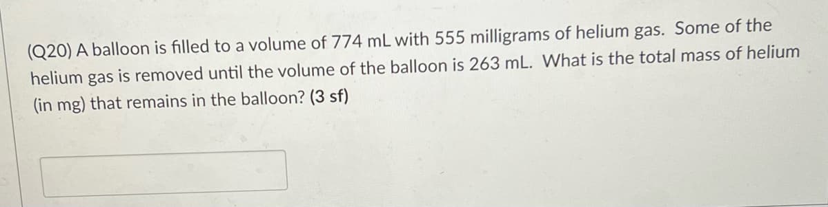 (Q20) A balloon is filled to a volume of 774 mL with 555 milligrams of helium gas. Some of the
helium
gas
is removed until the volume of the balloon is 263 mL. What is the total mass of helium
(in mg) that remains in the balloon? (3 sf)
