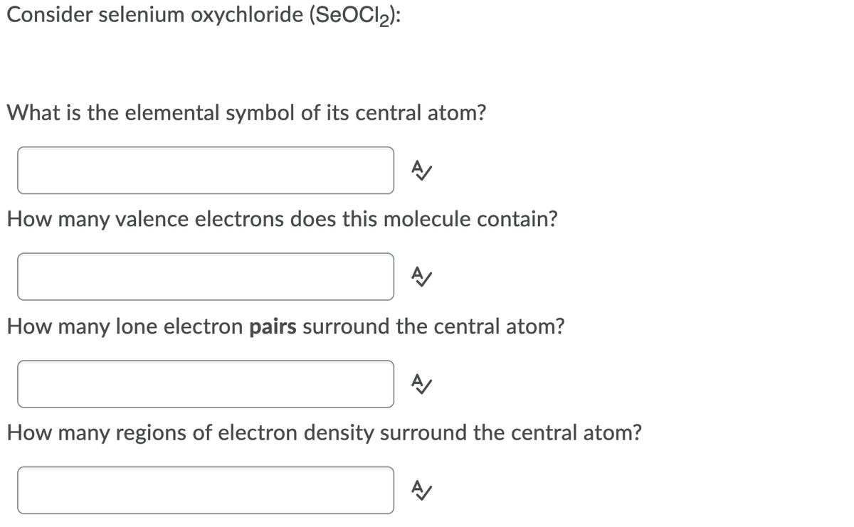 Consider selenium oxychloride (SEOCI2):
What is the elemental symbol of its central atom?
How many valence electrons does this molecule contain?
How many lone electron pairs surround the central atom?
A
How many regions of electron density surround the central atom?
