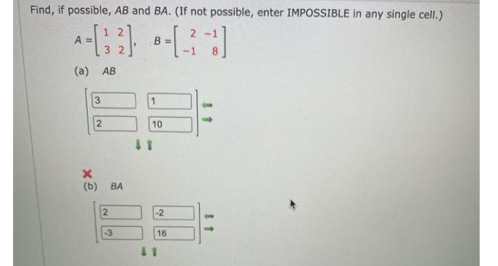 Find, if possible, AB and BA. (If not possible, enter IMPOSSIBLE in any single cell.)
1 2
A =
2 -1
B =
-1
3 2
8
(a) AB
3
10
(b)
BA
-2
-3
16
