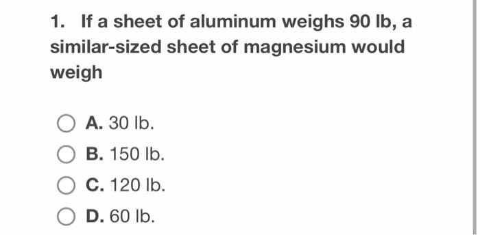 1. If a sheet of aluminum weighs 90 lb, a
similar-sized sheet of magnesium would
weigh
O A. 30 lb.
O B. 150 lb.
O C. 120 lb.
O D. 60 lb.