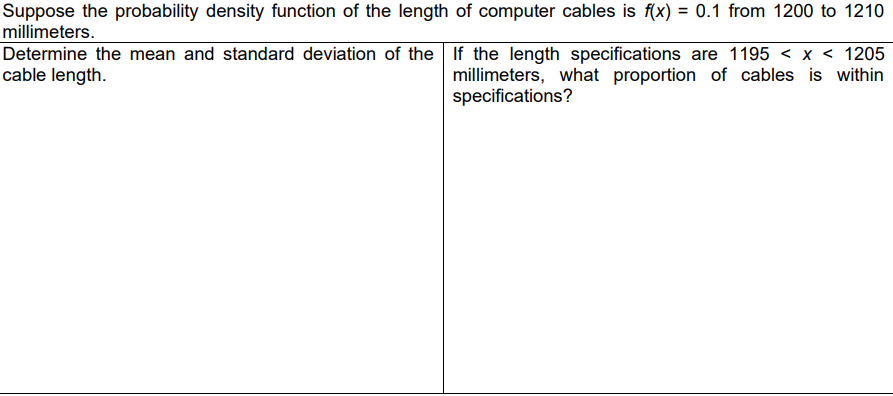 Suppose the probability density function of the length of computer cables is f(x) = 0.1 from 1200 to 1210
millimeters.
Determine the mean and standard deviation of the If the length specifications are 1195 < x < 1205
cable length.
millimeters, what proportion of cables is within
specifications?