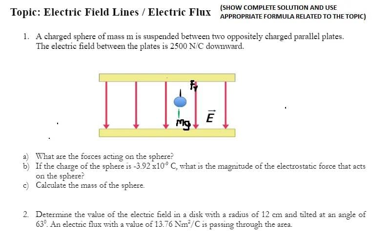 (SHOW COMPLETE SOLUTION AND USE
APPROPRIATE FORMULA RELATED TO THE TOPIC)
Topic: Electric Field Lines / Electric Flux
1. A charged sphere of mass mis suspended between two oppositely charged parallel plates.
The electric field between the plates is 2500 N/C downward.
Mg
a) What are the forces acting on the sphere?
b)
If the charge of the sphere is -3.92 x10° C, what is the magnitude of the electrostatic force that acts
on the sphere?
c) Calculate the mass of the sphere.
2. Determine the value of the electric field in a disk with a radius of 12 cm and tilted at an angle of
63°. An electric flux with a value of 13.76 Nm²/C is passing through the area.
