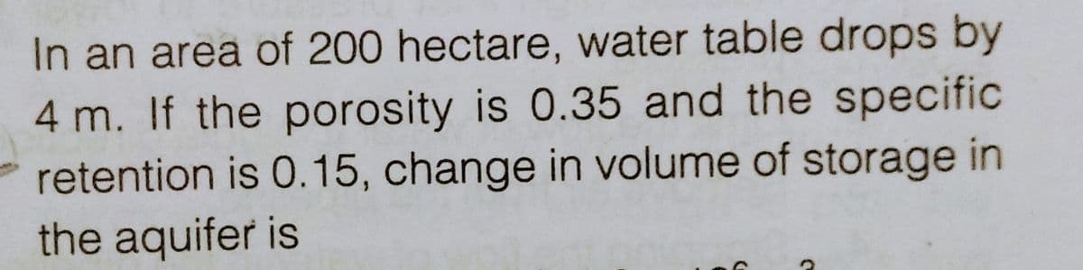 In an area of 200 hectare, water table drops by
4 m. If the porosity is 0.35 and the specific
retention is 0.15, change in volume of storage in
the aquifer is
C