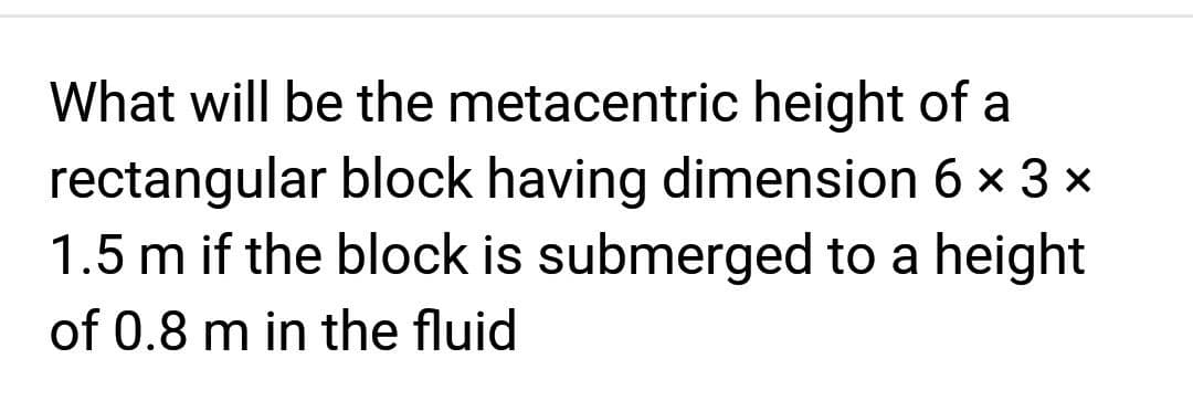 What will be the metacentric height of a
rectangular block having dimension 6 × 3 ×
1.5 m if the block is submerged to a height
of 0.8 m in the fluid