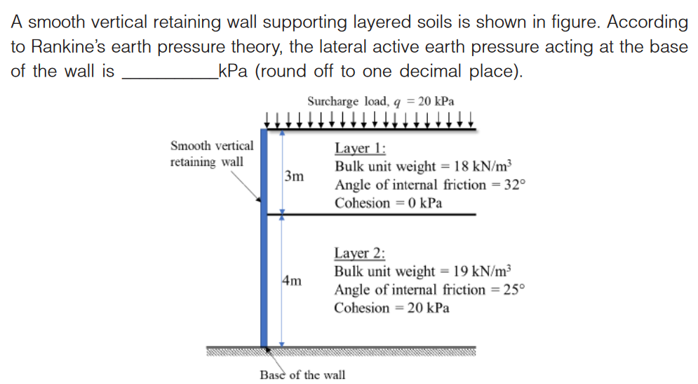 A smooth vertical retaining wall supporting layered soils is shown in figure. According
to Rankine's earth pressure theory, the lateral active earth pressure acting at the base
of the wall is
_kPa (round off to one decimal place).
Surcharge load, q = 20 kPa
Smooth vertical
retaining wall
3m
4m
Layer 1:
Bulk unit weight = 18 kN/m³
Angle of internal friction = 32°
Cohesion = 0 kPa
Layer 2:
Bulk unit weight = 19 kN/m³
Angle of internal friction = 25°
Cohesion = 20 kPa
Base of the wall