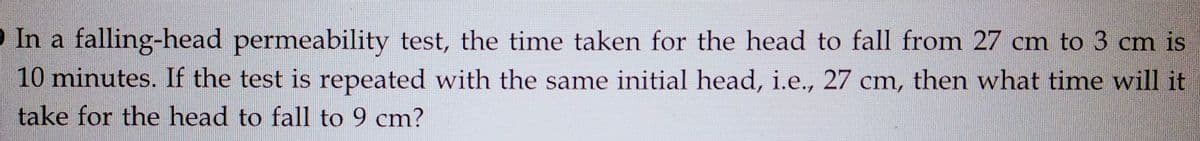 In a falling-head permeability test, the time taken for the head to fall from 27 cm to 3 cm is
10 minutes. If the test is repeated with the same initial head, i.e., 27 cm, then what time will it
take for the head to fall to 9 cm?