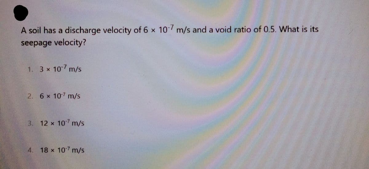 A soil has a discharge velocity of 6 x 10-7 m/s and a void ratio of 0.5. What is its
seepage velocity?
1. 3 x 107 m/s
2. 6 x 107 m/s
3. 12 x 107 m/s
4
18 x 10 m/s