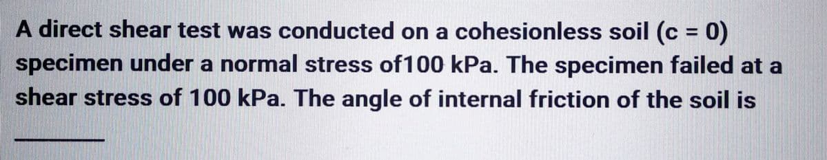 A direct shear test was conducted on a cohesionless soil (c = 0)
specimen under a normal stress of 100 kPa. The specimen failed at a
shear stress of 100 kPa. The angle of internal friction of the soil is