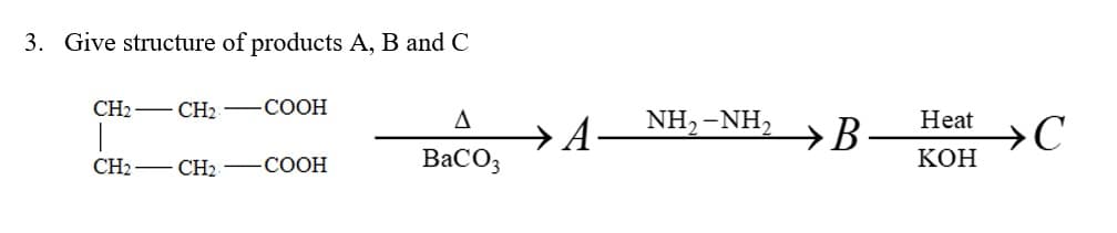 3. Give structure of products A, B and C
CH2 - CH₂
-COOH
CH2CH2COOH
BaCO3
→ A
NH,-NH,
→B.
Heat
KOH
>C