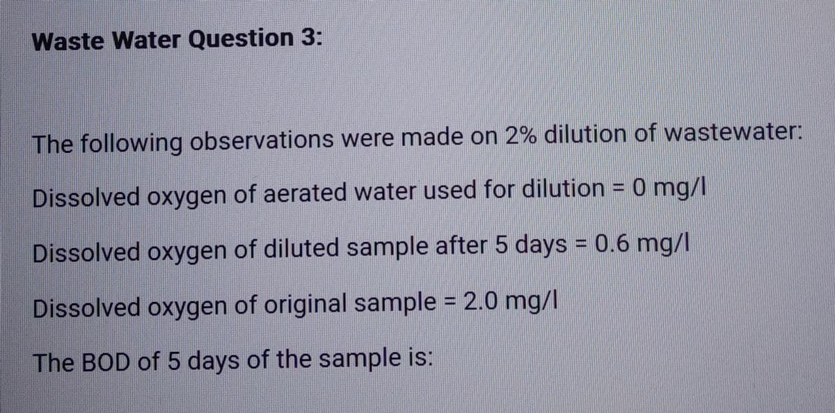 Waste Water Question 3:
The following observations were made on 2% dilution of wastewater:
Dissolved oxygen of aerated water used for dilution = 0 mg/l
Dissolved oxygen of diluted sample after 5 days = 0.6 mg/l
Dissolved oxygen of original sample = 2.0 mg/l
The BOD of 5 days of the sample is: