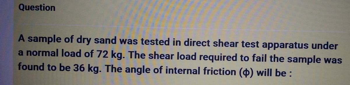 Question
A sample of dry sand was tested in direct shear test apparatus under
a normal load of 72 kg. The shear load required to fail the sample was
found to be 36 kg. The angle of internal friction () will be: