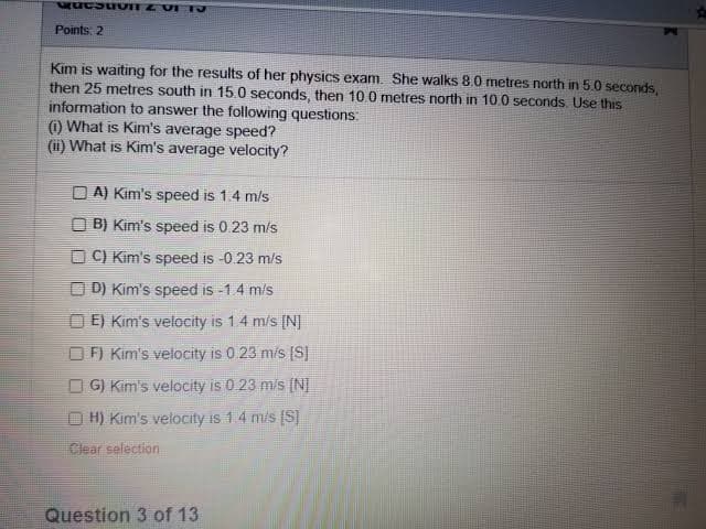 QuesuvI Z VETJ
Points: 2
Kim is waiting for the results of her physics exam. She walks 8.0 metres north in 5.0 seconds,
then 25 metres south in 15.0 seconds, then 10.0 metres north in 10.0 seconds. Use this
information to answer the following questions:
(1) What is Kim's average speed?
(ii) What is Kim's average velocity?
DA) Kim's speed is 1.4 m/s
B) Kim's speed is 0.23 m/s
C) Kim's speed is -0.23 m/s
D) Kim's speed is -1.4 m/s
E) Kim's velocity is 1.4 m/s [N]
F) Kim's velocity is 0.23 m/s [S]
G) Kim's velocity is 0.23 m/s [N]
ⒸH) Kim's velocity is 1 4 m/s [S]
Clear selection
Question 3 of 13