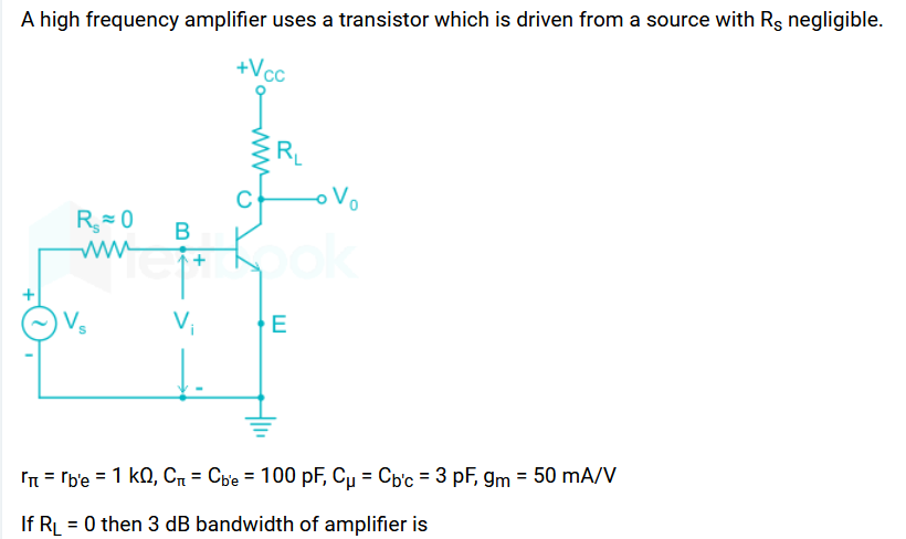 A high frequency amplifier uses a transistor which is driven from a source with Rs negligible.
+Vcc
R₂=0 B
www
V₁
RL
o Vo
Kook
E
= 'b'е = 1 KQ, Сn = Сbe = 100 pF, Cu = Cb'c = 3 pF, 9m = 50 mA/V
If RL = 0 then 3 dB bandwidth of amplifier is