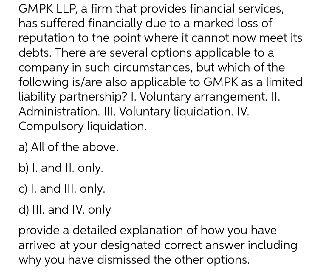 GMPK LLP, a firm that provides financial services,
has suffered financially due to a marked loss of
reputation to the point where it cannot now meet its
debts. There are several options applicable to a
company in such circumstances, but which of the
following is/are also applicable to GMPK as a limited
liability partnership? I. Voluntary arrangement. I.
Administration. II. Voluntary liquidation. IV.
Compulsory liquidation.
a) All of the above.
b) I. and II. only.
c) I. and III. only.
d) III. and IV. only
provide a detailed explanation of how you have
arrived at your designated correct answer including
why you have dismissed the other options.
