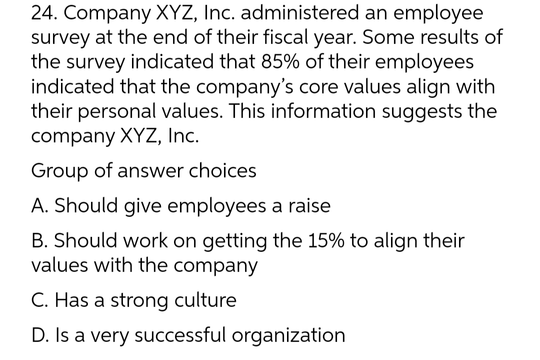 24. Company XYZ, Inc. administered an employee
survey at the end of their fiscal year. Some results of
the survey indicated that 85% of their employees
indicated that the company's core values align with
their personal values. This information suggests the
company XYZ, Inc.
Group of answer choices
A. Should give employees a raise
B. Should work on getting the 15% to align their
values with the company
C. Has a strong culture
D. Is a very successful organization
