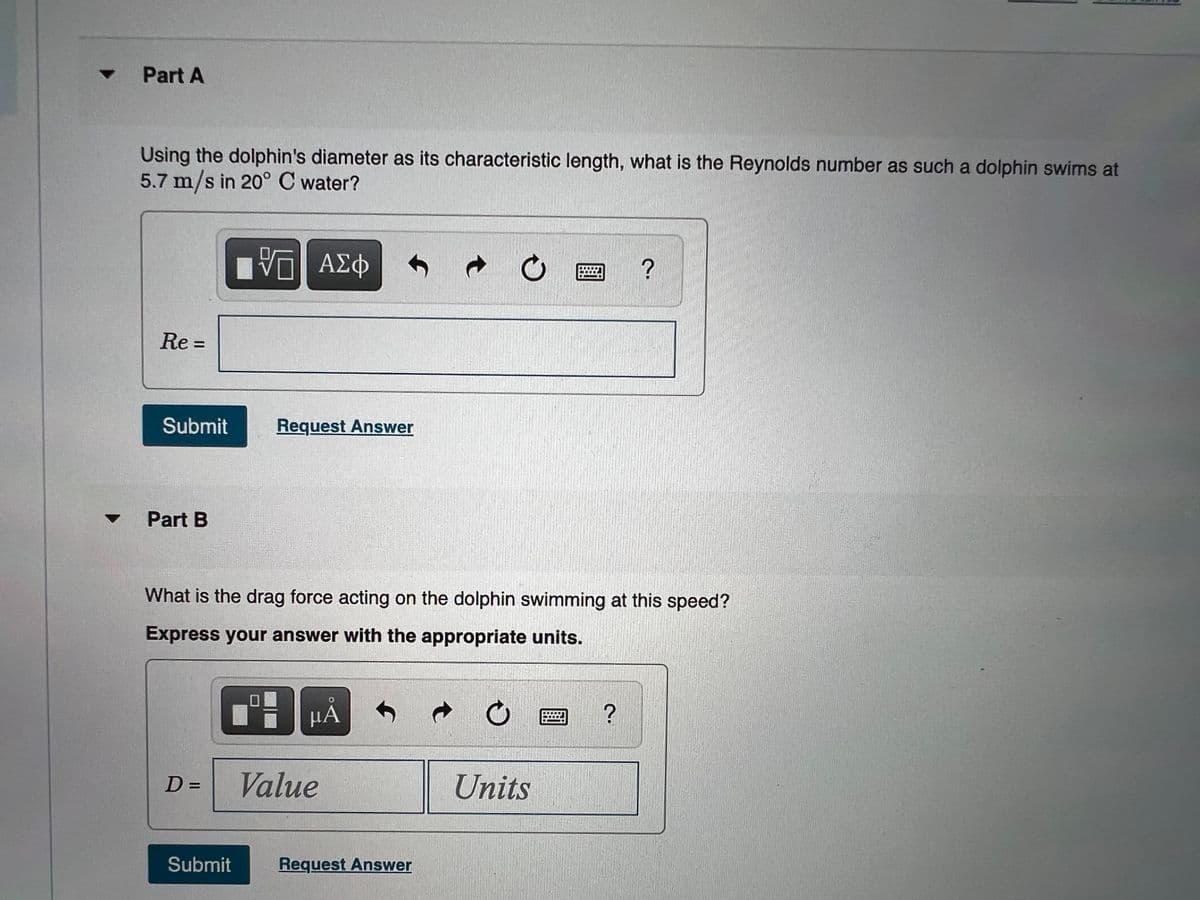 Part A
Using the dolphin's diameter as its characteristic length, what is the Reynolds number as such a dolphin swims at
5.7 m/s in 20° C water?
ΑΣφ
Re =
Submit
Request Answer
Part B
What is the drag force acting on the dolphin swimming at this speed?
Express your answer with the appropriate units.
µA
D =
Value
Units
Submit
Request Answer
