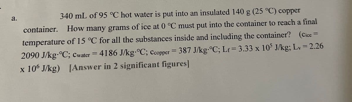 а.
340 mL of 95 °C hot water is put into an insulated 140 g (25 °C) copper
container. How many grams of ice at 0 °C must put into the container to reach a final
temperature of 15 °C for all the substances inside and including the container? (Cice
2090 J/kg-°C; Cwater = 4186 J/kg•°C; copper = 387 J/kg-°C; Lf = 3.33 x 10 J/kg; Lv = 2.26
x 106 J/kg) [Answer in 2 significant figures]
