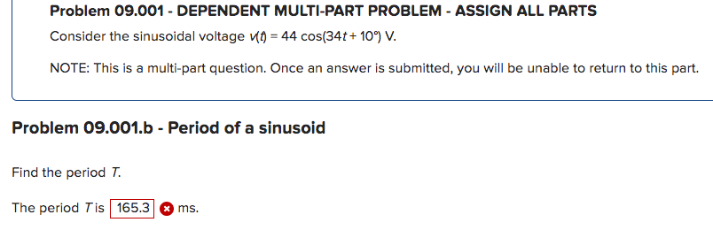Problem 09.001 - DEPENDENT MULTI-PART PROBLEM - ASSIGN ALL PARTS
Consider the sinusoidal voltage (t) = 44 cos(34t+10°) V.
NOTE: This is a multi-part question. Once an answer is submitted, you will be unable to return to this part.
Problem 09.001.b - Period of a sinusoid
Find the period T.
The period Tis 165.3 x ms.